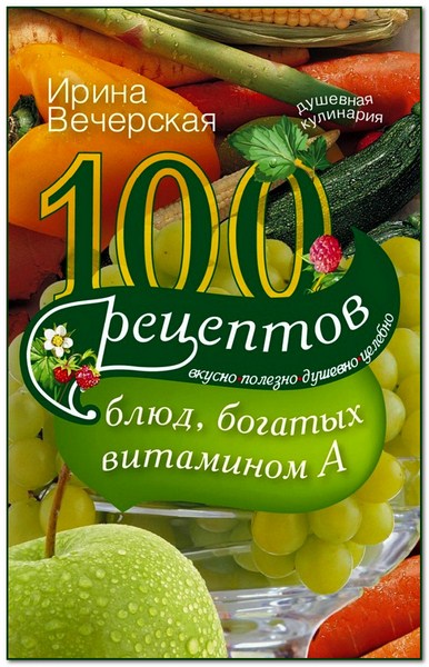 Ирина Вечерская. 100 рецептов блюд, богатых витамином А. Вкусно, полезно, душевно, целебно