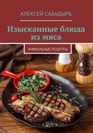 Алексей Сабадырь. Изысканные блюда из мяса. Уникальные рецепты