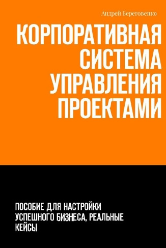 Андрей Береговенко. Корпоративная система управления проектами. Пособие для настройки успешного бизнеса, реальные кейсы