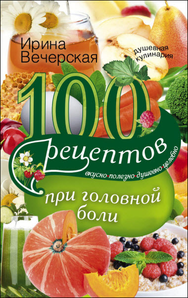 Ирина Вечерская. 100 рецептов при головной боли. Вкусно, полезно, душевно, целебно